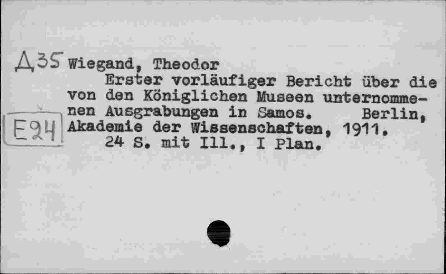 ﻿Wiegand, Theodor
Erster vorläufiger Bericht über die von den Königlichen Museen unternomme-

nen Ausgrabungen in Samos. Berlin, Akademie der Wissenschaften, 1911.
24 S. mit Ill., I Plan.